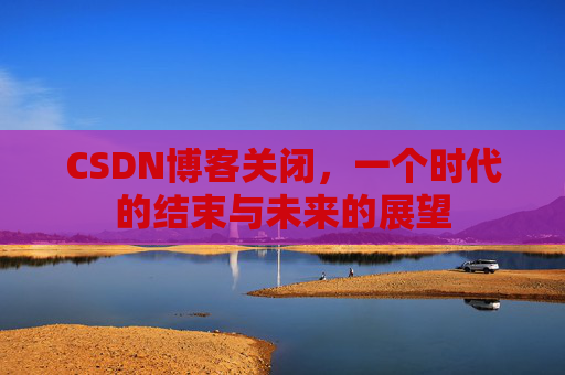 CSDN博客关闭，一个时代的结束与未来的展望